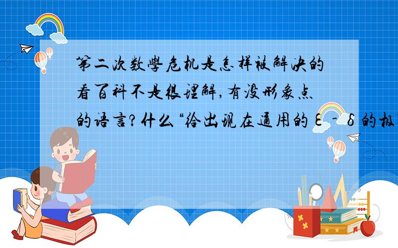 第二次数学危机是怎样被解决的看百科不是很理解,有没形象点的语言?什么“给出现在通用的ε - δ的极限、连续定义,并把导数、积分等概念都严格地建立在极限的基础上,从而克服了危机和