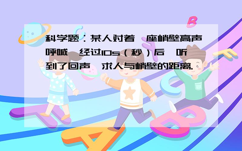 科学题：某人对着一座峭壁高声呼喊,经过10s（秒）后,听到了回声,求人与峭壁的距离.