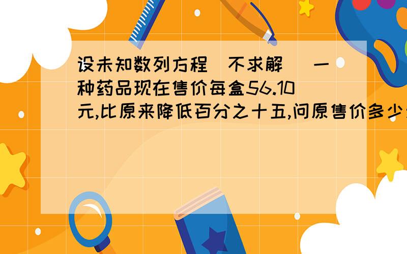 设未知数列方程（不求解） 一种药品现在售价每盒56.10元,比原来降低百分之十五,问原售价多少元?