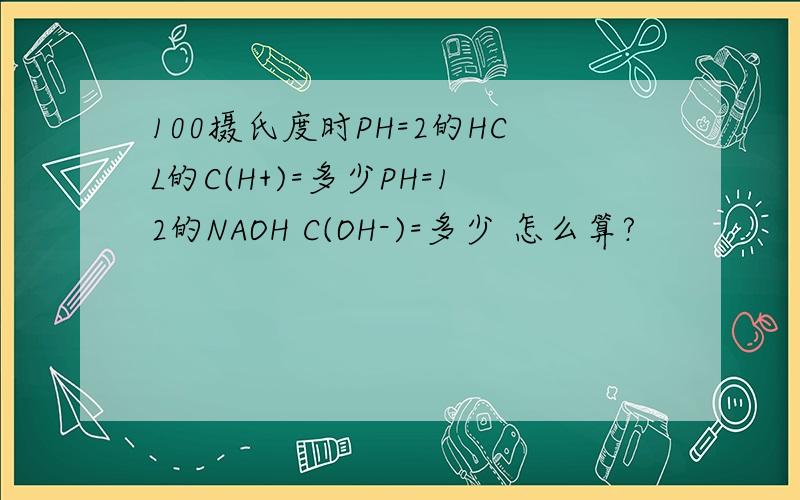 100摄氏度时PH=2的HCL的C(H+)=多少PH=12的NAOH C(OH-)=多少 怎么算?