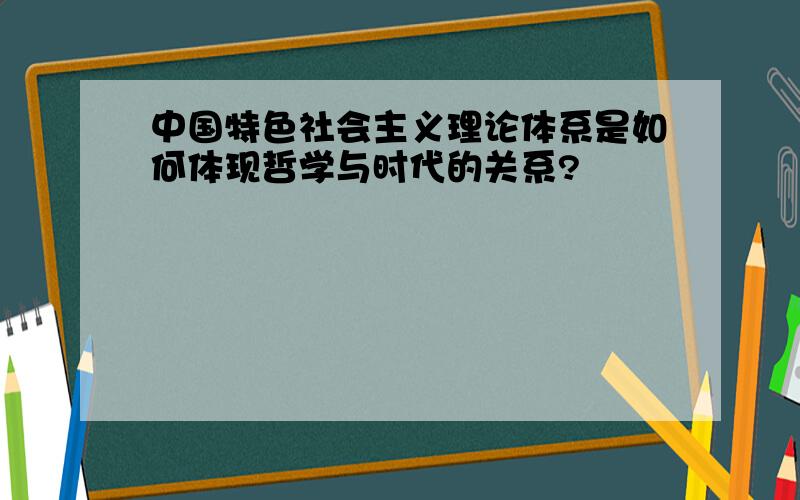 中国特色社会主义理论体系是如何体现哲学与时代的关系?