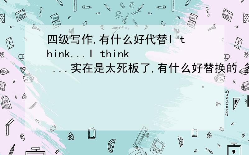 四级写作,有什么好代替I think...I think ...实在是太死板了,有什么好替换的 多给几个 好凑字数