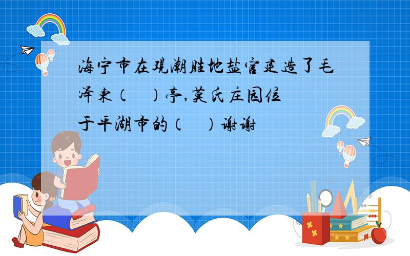 海宁市在观潮胜地盐官建造了毛泽东（   ）亭,莫氏庄园位于平湖市的（   ）谢谢