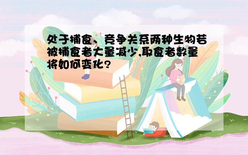 处于捕食、竞争关系两种生物若被捕食者大量减少,取食者数量将如何变化?