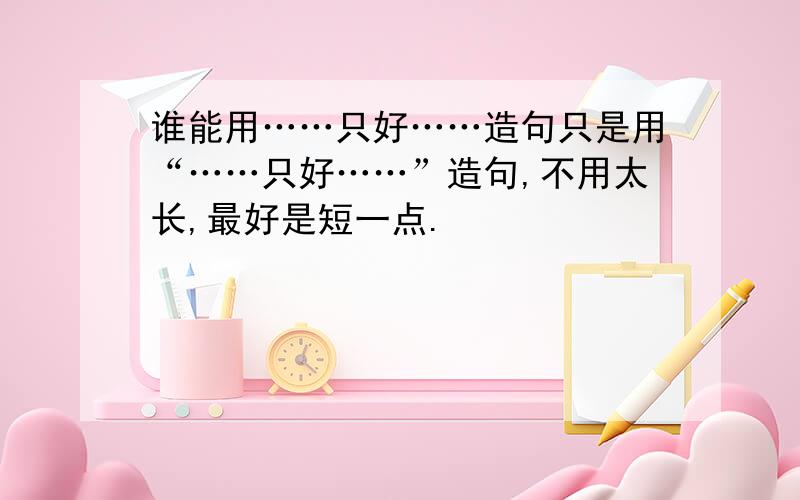 谁能用……只好……造句只是用“……只好……”造句,不用太长,最好是短一点.