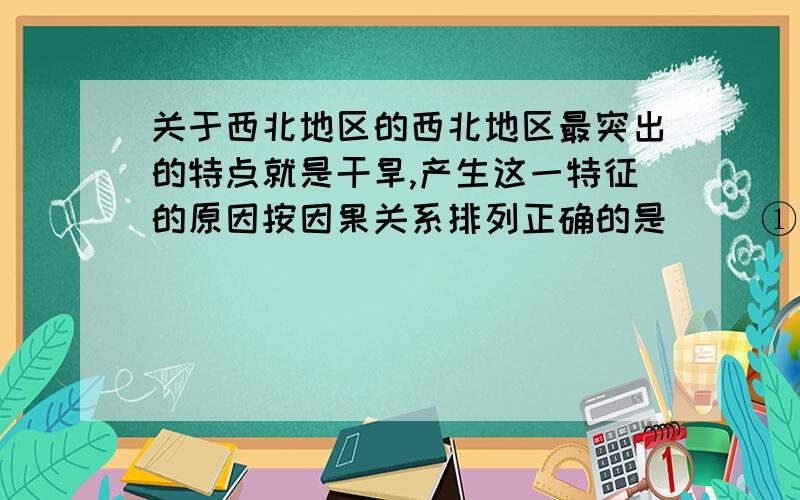 关于西北地区的西北地区最突出的特点就是干旱,产生这一特征的原因按因果关系排列正确的是( )①降水稀少,气候干旱 ②山脉对湿润气流的阻隔 ③来自海洋的湿润气流难以到达④深居内陆,