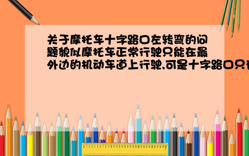 关于摩托车十字路口左转弯的问题貌似摩托车正常行驶只能在最外边的机动车道上行驶,可是十字路口只有最里边的道才是左转弯车道,所以摩托车在十字路口应该怎样左转弯呢?比如要不要先