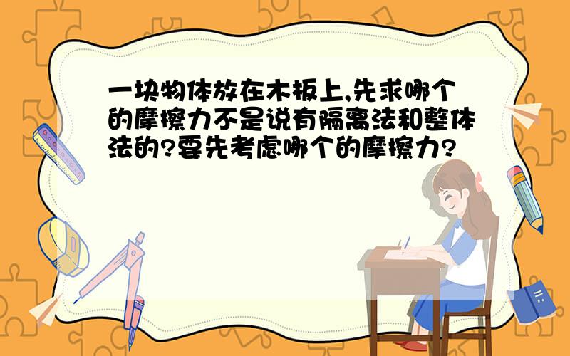 一块物体放在木板上,先求哪个的摩擦力不是说有隔离法和整体法的?要先考虑哪个的摩擦力?