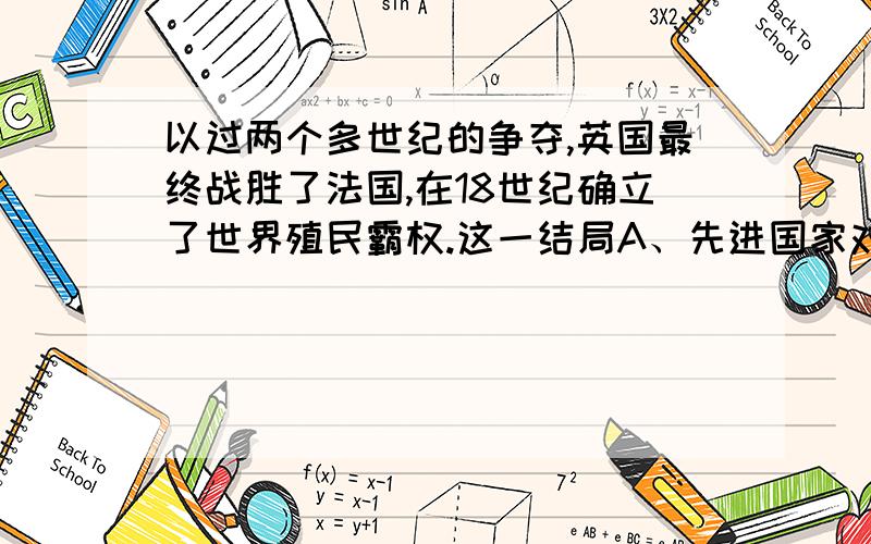 以过两个多世纪的争夺,英国最终战胜了法国,在18世纪确立了世界殖民霸权.这一结局A、先进国家对落后国家的胜利 B、先进制度对落后制度的胜利C、英国“大陆均势”政策的胜利 D、工业国