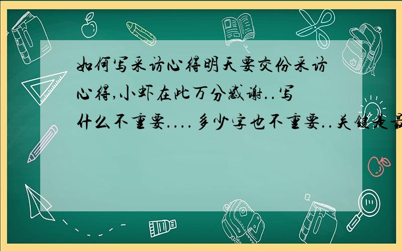 如何写采访心得明天要交份采访心得,小虾在此万分感谢..写什么不重要....多少字也不重要..关键是最少要写满一篇信签纸.