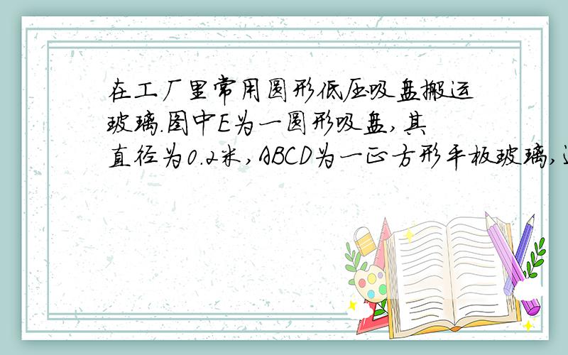 在工厂里常用圆形低压吸盘搬运玻璃.图中E为一圆形吸盘,其直径为0.2米,ABCD为一正方形平板玻璃,边长为1米,重125.6牛．若吸盘能将该平板玻璃水平吸住并悬空,则吸盘内的气压至少应比外界大