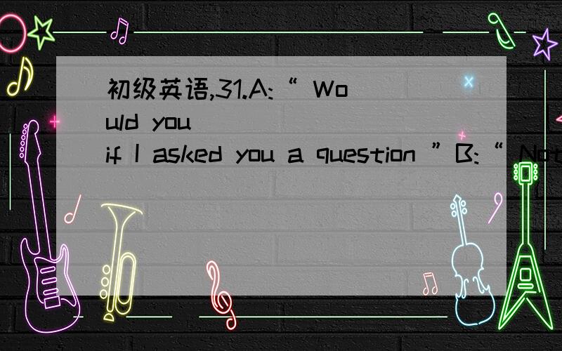 初级英语,31.A:“ Would you _____ if I asked you a question ”B:“ Not at all — go ahead.”32.A:“ Is your brother home yet ”B:“ He _____ be!I heard him come in 20 minutes ago.”33.A:“ Have you got any pets?”B:“ Not now,but,as a