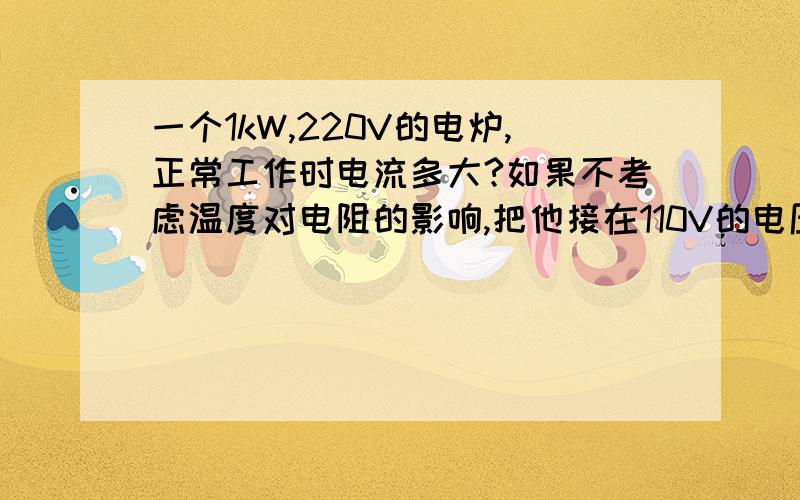 一个1kW,220V的电炉,正常工作时电流多大?如果不考虑温度对电阻的影响,把他接在110V的电压上,它的功率是多少?