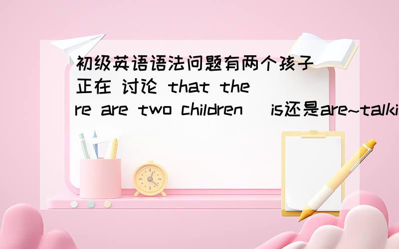 初级英语语法问题有两个孩子 正在 讨论 that there are two children （is还是are~talking question名词性从句 我感觉应该属于单数吧 这样问吧 我需要用 复数句子 加 that 作为名词性从句 做主语 后面 谓