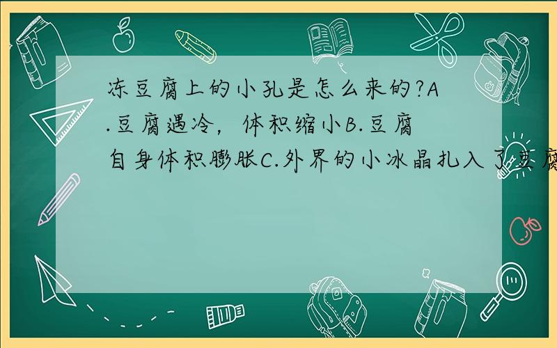 冻豆腐上的小孔是怎么来的?A.豆腐遇冷，体积缩小B.豆腐自身体积膨胀C.外界的小冰晶扎入了豆腐中D.豆腐中的水分先凝固，然后膨化