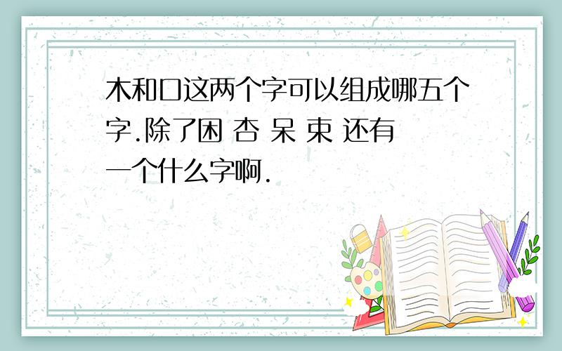 木和口这两个字可以组成哪五个字.除了困 杏 呆 束 还有一个什么字啊.