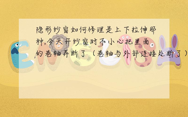 隐形纱窗如何修理是上下拉伸那种,今天开纱窗时不小心把里面的卷轴弄断了（卷轴与外部连接处断了）……现在没法拉纱窗了,请问如何解决?