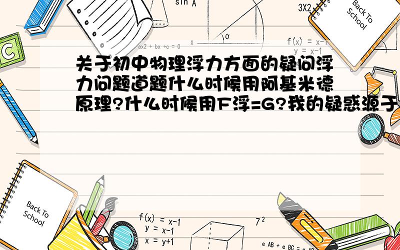 关于初中物理浮力方面的疑问浮力问题道题什么时候用阿基米德原理?什么时候用F浮=G?我的疑惑源于 下面两道题：①用弹簧测力计拉住一个重为43N的空心铜球,全部浸在水中时,弹簧测力计的