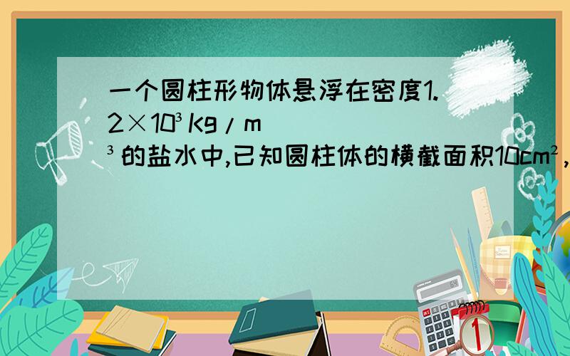 一个圆柱形物体悬浮在密度1.2×10³Kg/m³的盐水中,已知圆柱体的横截面积10cm²,高为15cm,物体受多大浮力 浮力没学好,系统讲讲,在给几个典型题