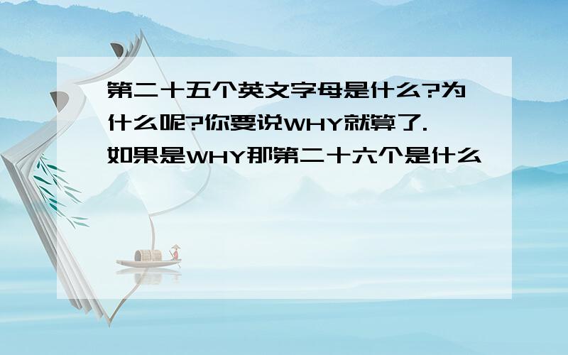 第二十五个英文字母是什么?为什么呢?你要说WHY就算了.如果是WHY那第二十六个是什么