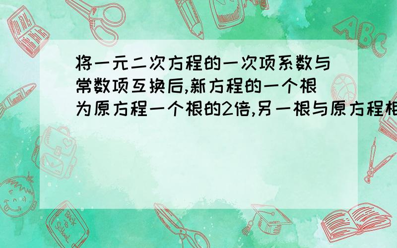 将一元二次方程的一次项系数与常数项互换后,新方程的一个根为原方程一个根的2倍,另一根与原方程相同,请写出这样一个方程,最好告诉我原因,