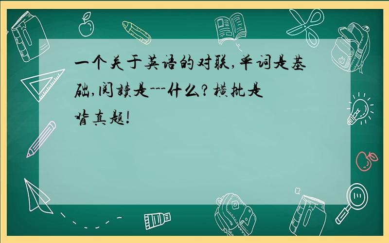 一个关于英语的对联,单词是基础,阅读是---什么?横批是背真题!