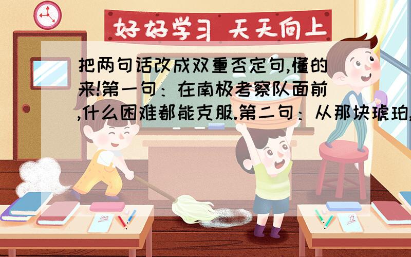 把两句话改成双重否定句,懂的来!第一句：在南极考察队面前,什么困难都能克服.第二句：从那块琥珀,我们可以推测出发生在一万年前的故事的详细情况.