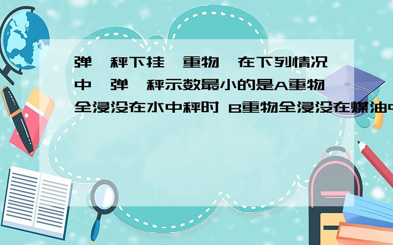 弹簧秤下挂一重物,在下列情况中,弹簧秤示数最小的是A重物全浸没在水中秤时 B重物全浸没在煤油中秤时 C重物在空气中秤时 D、重物在真空中称时