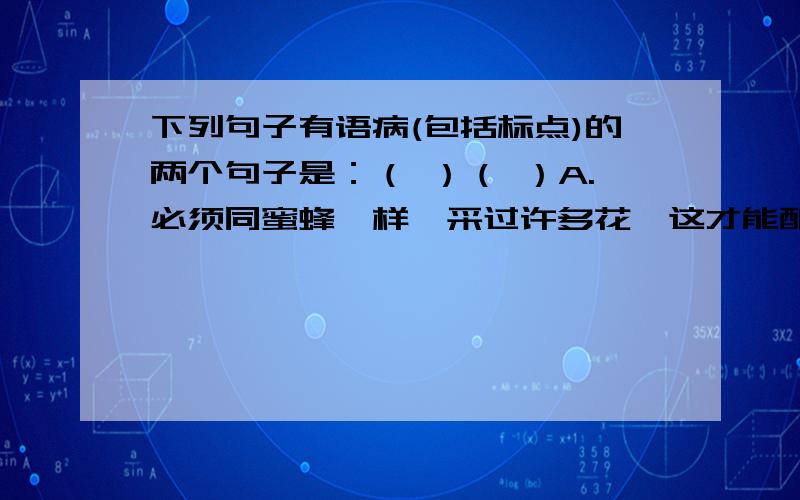 下列句子有语病(包括标点)的两个句子是：（ ）（ ）A.必须同蜜蜂一样,采过许多花,这才能酿出蜜来.B.通过这一段时间的初步学习,我们对鲁迅有了一些深刻的了解.C.生活贫困的桑娜和她的丈