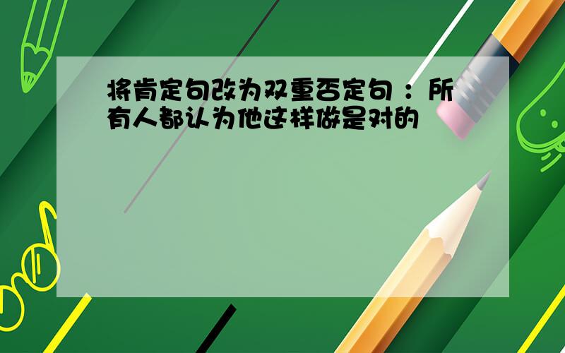 将肯定句改为双重否定句 ：所有人都认为他这样做是对的