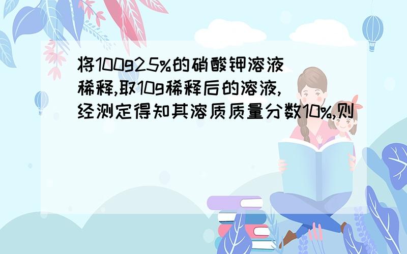 将100g25%的硝酸钾溶液稀释,取10g稀释后的溶液,经测定得知其溶质质量分数10%,则