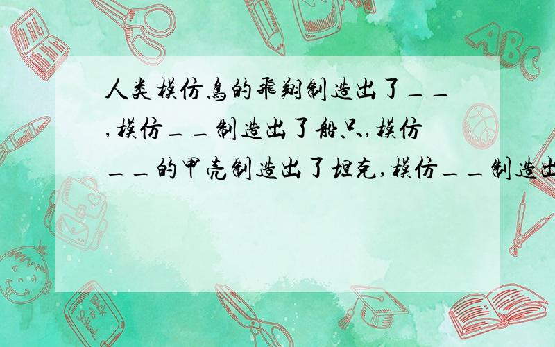 人类模仿鸟的飞翔制造出了__,模仿__制造出了船只,模仿__的甲壳制造出了坦克,模仿__制造出了无柱的大房顶,模仿__制造出了雷达.