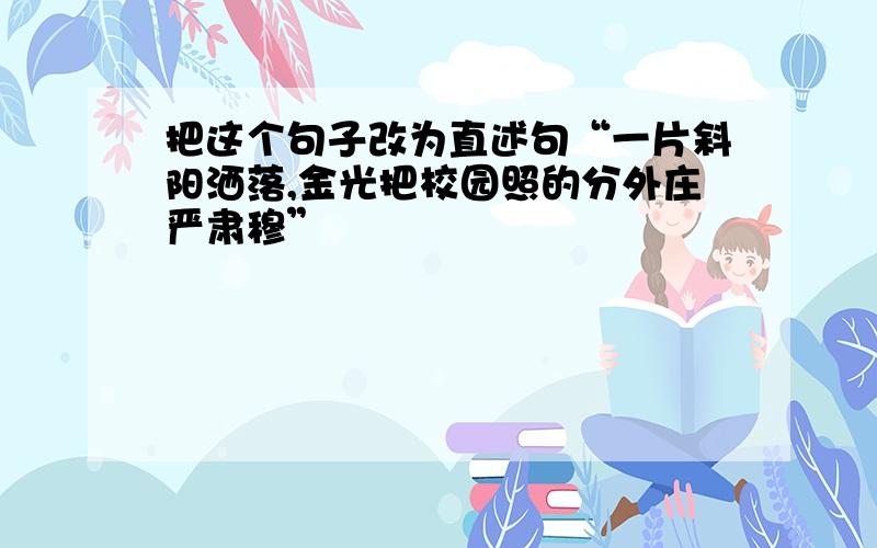 把这个句子改为直述句“一片斜阳洒落,金光把校园照的分外庄严肃穆”