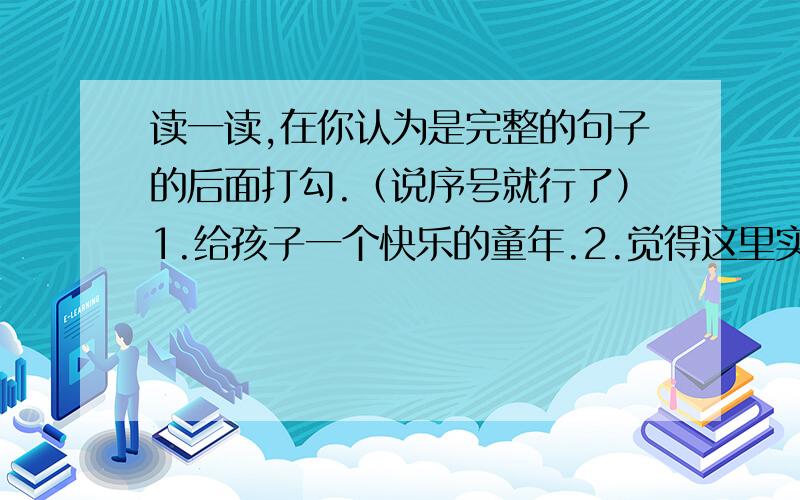 读一读,在你认为是完整的句子的后面打勾.（说序号就行了）1.给孩子一个快乐的童年.2.觉得这里实在太可怕了.3.离我们的公寓不远处就有一座.4.一支飘扬着中华人民共和国国旗的海军现代化