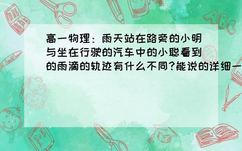 高一物理：雨天站在路旁的小明与坐在行驶的汽车中的小聪看到的雨滴的轨迹有什么不同?能说的详细一点就更