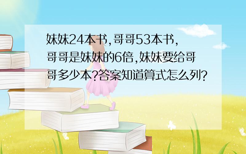 妹妹24本书,哥哥53本书,哥哥是妹妹的6倍,妹妹要给哥哥多少本?答案知道算式怎么列?