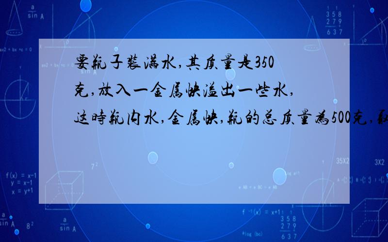 要瓶子装满水,其质量是350克,放入一金属快溢出一些水,这时瓶内水,金属快,瓶的总质量为500克,取出金属块后,瓶与水的总质量为300克,求金属块的密度