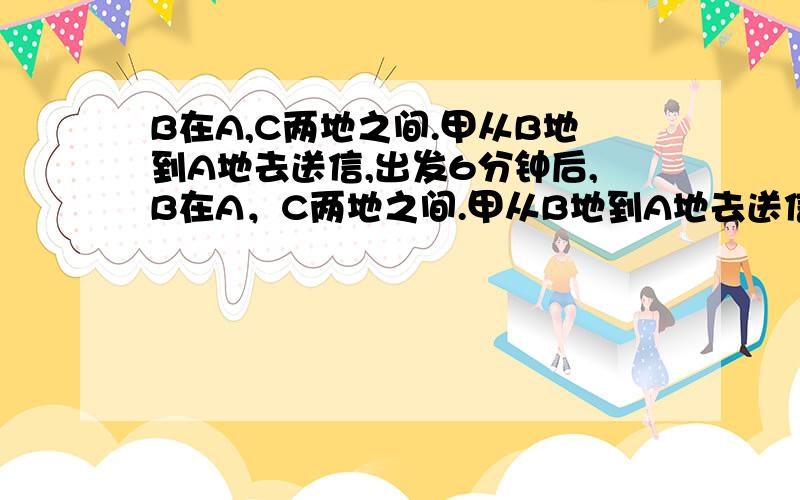 B在A,C两地之间.甲从B地到A地去送信,出发6分钟后,B在A，C两地之间.甲从B地到A地去送信，出发6分钟后，乙从B地出发去送另一封信.乙出发后12分钟后，在b处的丙发现甲乙刚好把两封信拿颠倒了