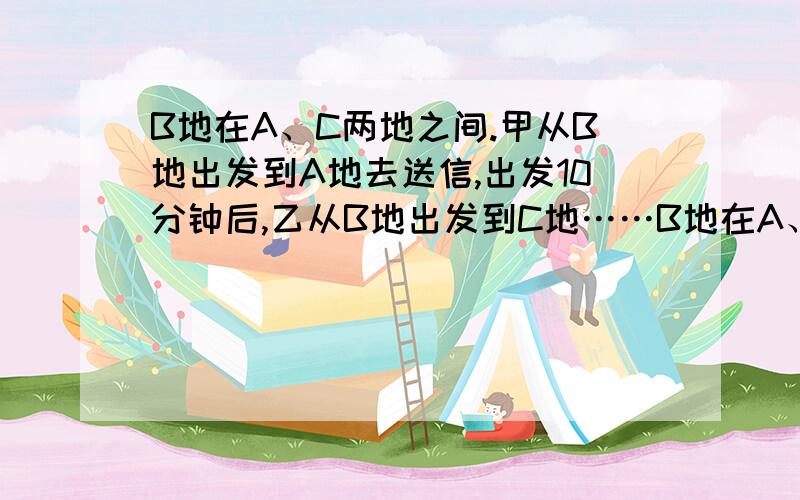 B地在A、C两地之间.甲从B地出发到A地去送信,出发10分钟后,乙从B地出发到C地……B地在A、C两地之间.甲从B地出发到A地去送信,出发10分钟后,乙从B地出发到C地去送另一封信.乙出发后10分钟,丙发