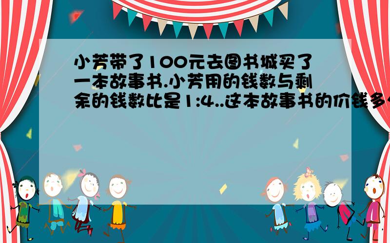 小芳带了100元去图书城买了一本故事书.小芳用的钱数与剩余的钱数比是1:4..这本故事书的价钱多少?