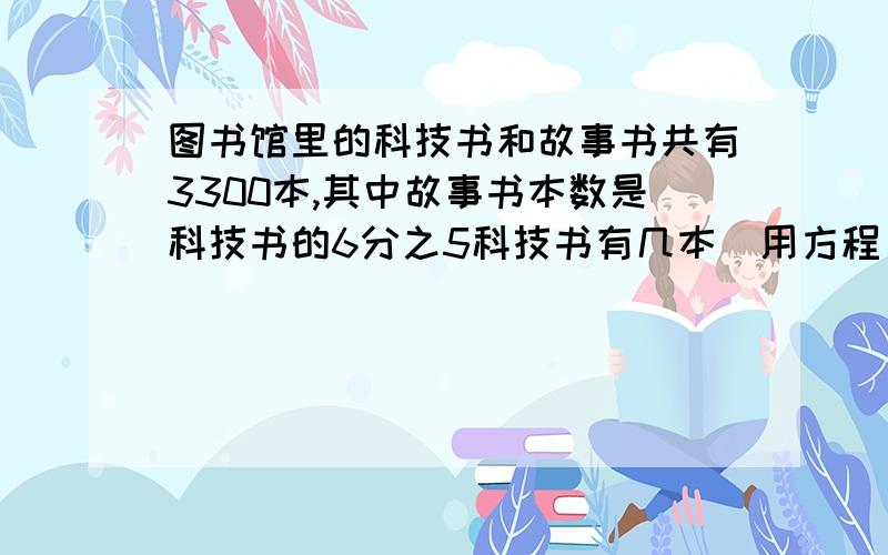 图书馆里的科技书和故事书共有3300本,其中故事书本数是科技书的6分之5科技书有几本(用方程)