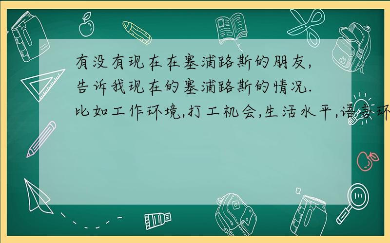 有没有现在在塞浦路斯的朋友,告诉我现在的塞浦路斯的情况.比如工作环境,打工机会,生活水平,语言环境,收入水平等,最好能留个联系方式,