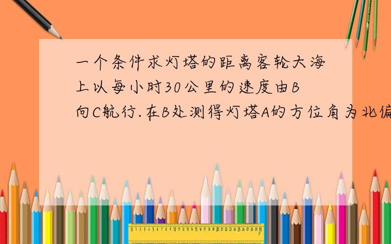 一个条件求灯塔的距离客轮大海上以每小时30公里的速度由B向C航行.在B处测得灯塔A的方位角为北偏东80度,测得C处的方位角为南偏东25度.航行1小时后,到达C处,在C处测得灯塔A的方位角为北偏