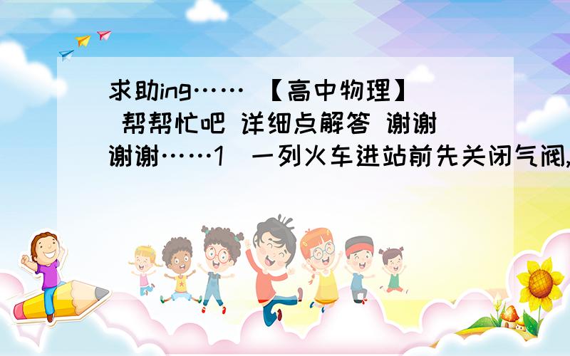 求助ing…… 【高中物理】 帮帮忙吧 详细点解答 谢谢谢谢……1）一列火车进站前先关闭气阀,让车滑行.当火车滑行300m时,速度恰未关闭气阀时速度的一半；此后又继续滑行了20s而停止在车站