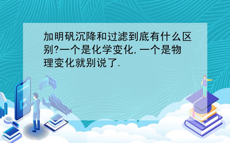 加明矾沉降和过滤到底有什么区别?一个是化学变化,一个是物理变化就别说了.