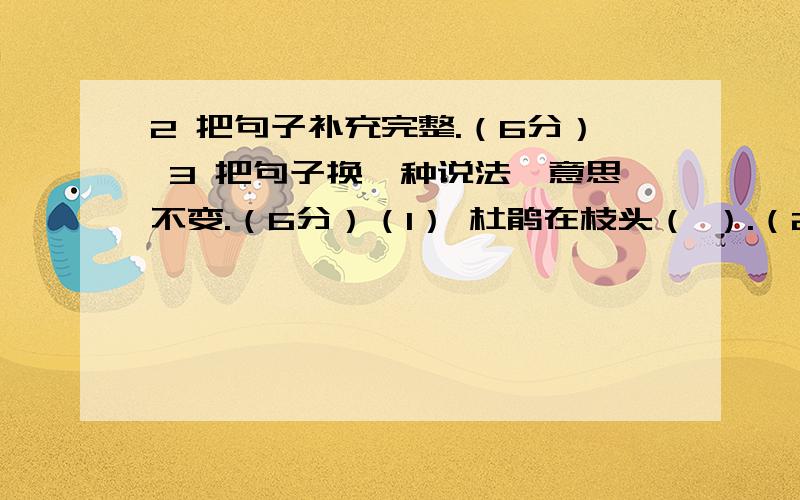 2 把句子补充完整.（6分） 3 把句子换一种说法,意思不变.（6分）（1） 杜鹃在枝头（ ）.（2） （ ）多热闹啊!（1）因为今天下雨,所以春游活动改期了.（ ）（2）水里倒影着天鹅高雅的身影.