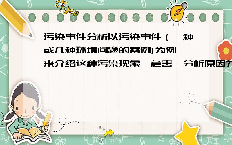 污染事件分析以污染事件（一种或几种环境问题的案例)为例,来介绍这种污染现象,危害,分析原因并提出见解和解决措施~