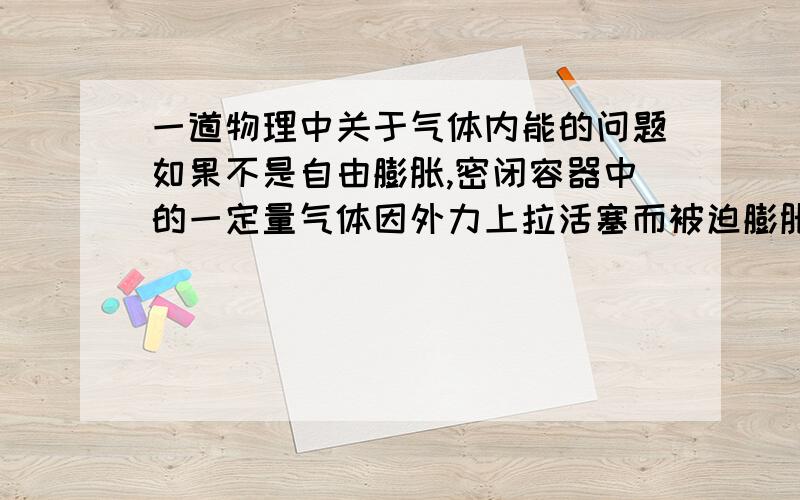 一道物理中关于气体内能的问题如果不是自由膨胀,密闭容器中的一定量气体因外力上拉活塞而被迫膨胀,气体内能是增大,还是减小?