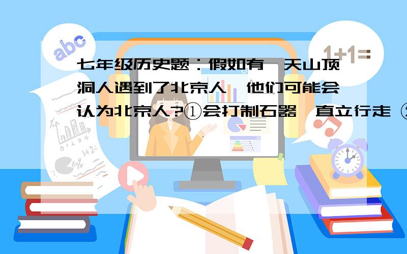 七年级历史题：假如有一天山顶洞人遇到了北京人,他们可能会认为北京人?①会打制石器,直立行走 ②长得像猿,比较丑陋 ③会缝制衣服,比较文明 ④用人工取火,比较先进A.①②③④B.①②③C.