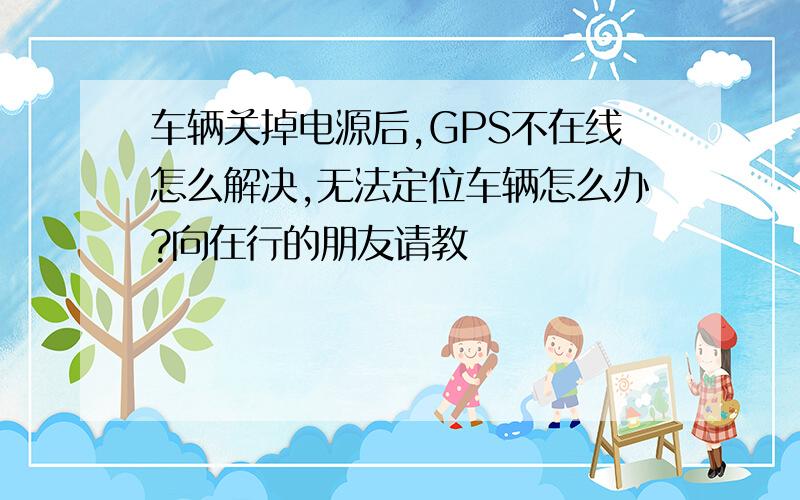 车辆关掉电源后,GPS不在线怎么解决,无法定位车辆怎么办?向在行的朋友请教